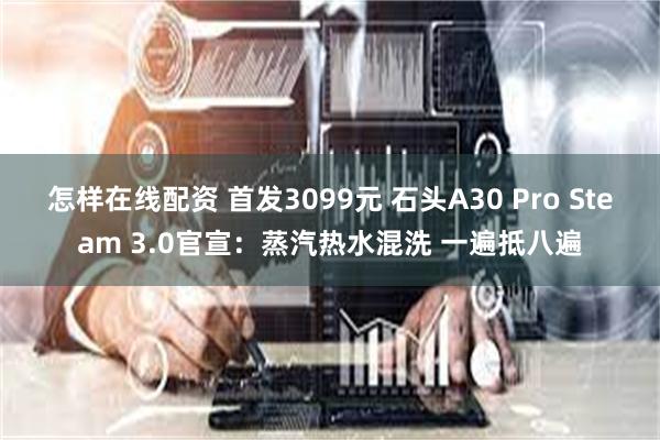 怎样在线配资 首发3099元 石头A30 Pro Steam 3.0官宣：蒸汽热水混洗 一遍抵八遍