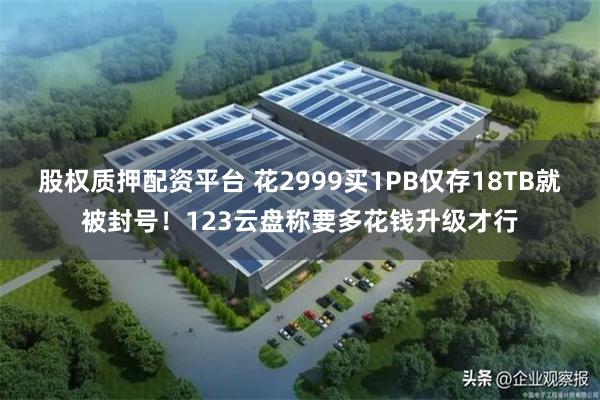 股权质押配资平台 花2999买1PB仅存18TB就被封号！123云盘称要多花钱升级才行