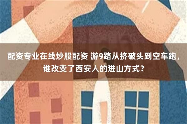 配资专业在线炒股配资 游9路从挤破头到空车跑，谁改变了西安人的进山方式？