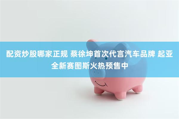 配资炒股哪家正规 蔡徐坤首次代言汽车品牌 起亚全新赛图斯火热预售中