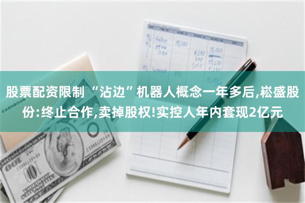 股票配资限制 “沾边”机器人概念一年多后,崧盛股份:终止合作,卖掉股权!实控人年内套现2亿元