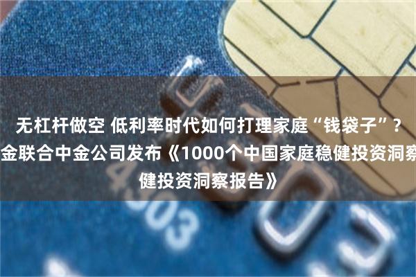 无杠杆做空 低利率时代如何打理家庭“钱袋子”?中欧基金联合中金公司发布《1000个中国家庭稳健投资洞察报告》