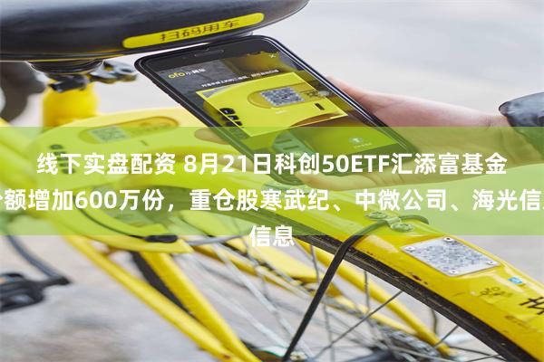 线下实盘配资 8月21日科创50ETF汇添富基金份额增加600万份，重仓股寒武纪、中微公司、海光信息