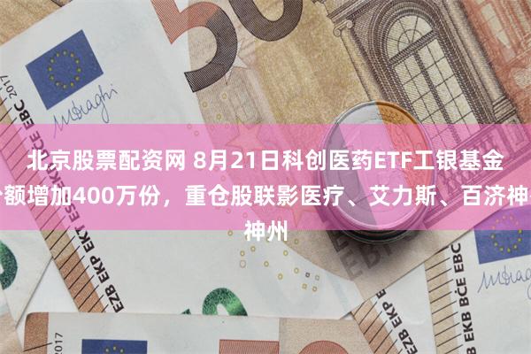 北京股票配资网 8月21日科创医药ETF工银基金份额增加400万份，重仓股联影医疗、艾力斯、百济神州