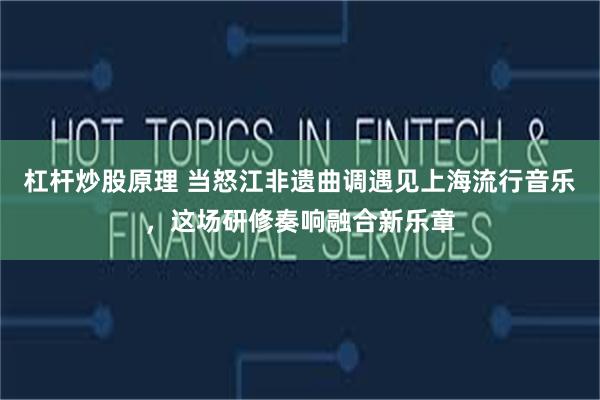 杠杆炒股原理 当怒江非遗曲调遇见上海流行音乐，这场研修奏响融合新乐章