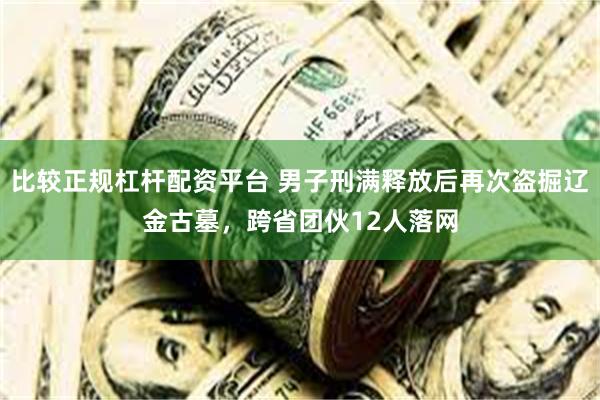 比较正规杠杆配资平台 男子刑满释放后再次盗掘辽金古墓，跨省团伙12人落网