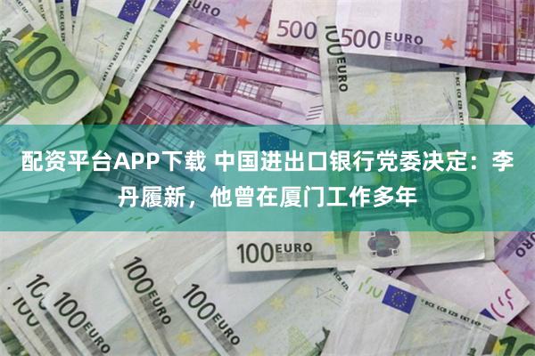 配资平台APP下载 中国进出口银行党委决定：李丹履新，他曾在厦门工作多年