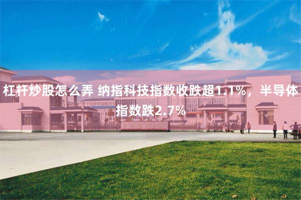 杠杆炒股怎么弄 纳指科技指数收跌超1.1%，半导体指数跌2.7%