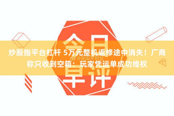 炒股指平台杠杆 5万元整机返修途中消失！厂商称只收到空箱：玩家凭运单成功维权