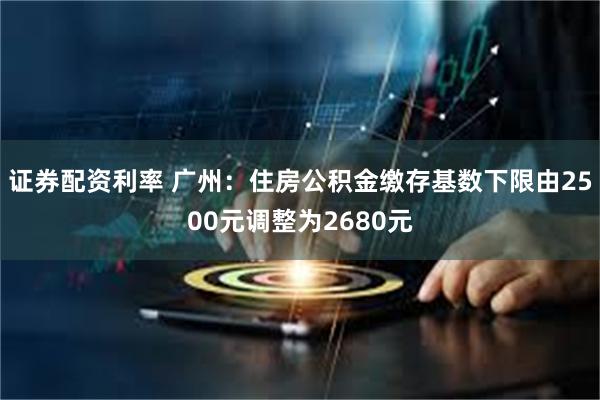 证券配资利率 广州：住房公积金缴存基数下限由2500元调整为2680元