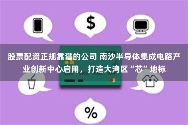 股票配资正规靠谱的公司 南沙半导体集成电路产业创新中心启用，打造大湾区“芯”地标
