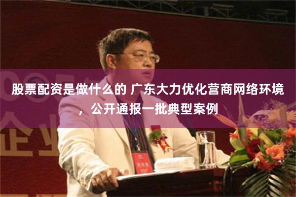 股票配资是做什么的 广东大力优化营商网络环境，公开通报一批典型案例