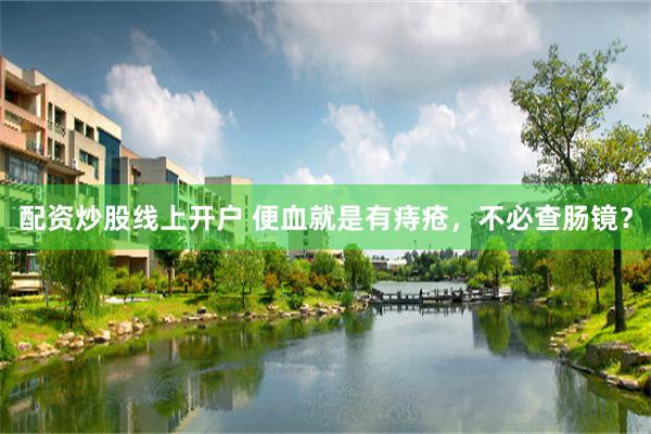 配资炒股线上开户 便血就是有痔疮,不必查肠镜?