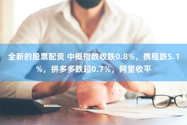 全新的股票配资 中概指数收跌0.8%,携程跌5.1%,拼多多跌超0.7%,阿里收平