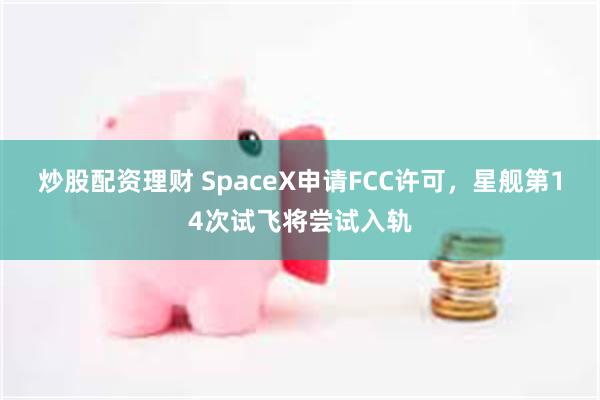 炒股配资理财 SpaceX申请FCC许可，星舰第14次试飞将尝试入轨