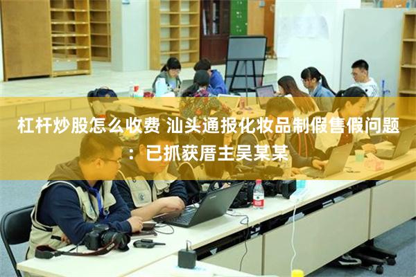 杠杆炒股怎么收费 汕头通报化妆品制假售假问题：已抓获厝主吴某某
