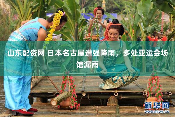 山东配资网 日本名古屋遭强降雨，多处亚运会场馆漏雨
