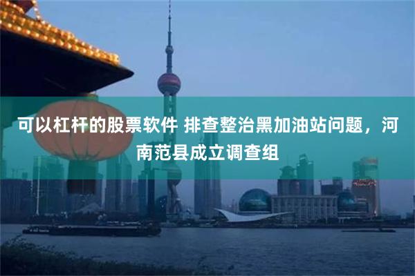 可以杠杆的股票软件 排查整治黑加油站问题，河南范县成立调查组