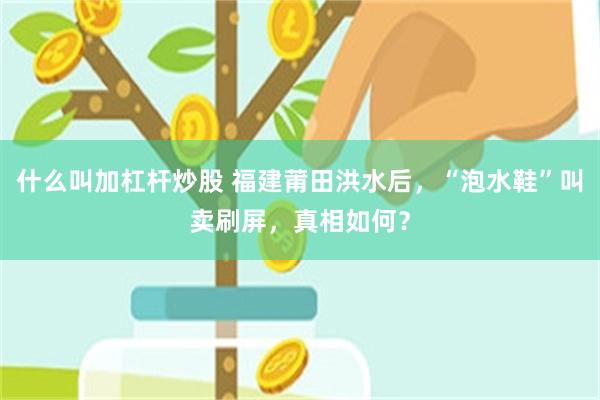 什么叫加杠杆炒股 福建莆田洪水后,“泡水鞋”叫卖刷屏,真相如何?
