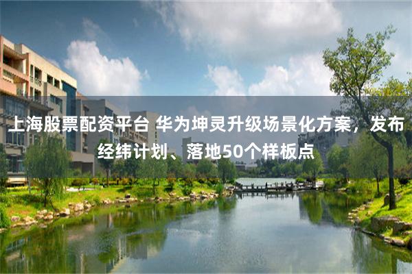 上海股票配资平台 华为坤灵升级场景化方案，发布经纬计划、落地50个样板点