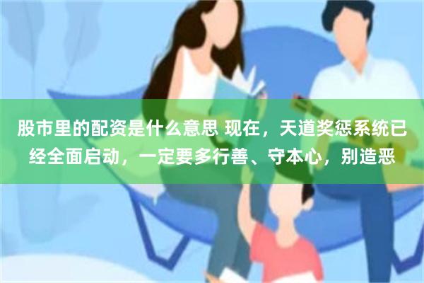 股市里的配资是什么意思 现在，天道奖惩系统已经全面启动，一定要多行善、守本心，别造恶
