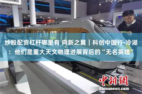 炒股配资杠杆哪里有 向新之翼｜科创中国行·冷湖：他们是重大天文物理进展背后的“无名英雄”