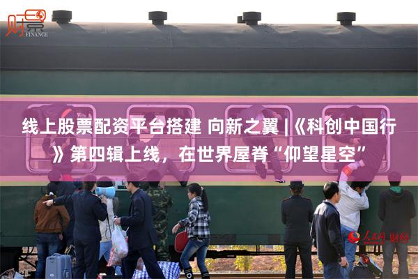 线上股票配资平台搭建 向新之翼 |《科创中国行》第四辑上线，在世界屋脊“仰望星空”
