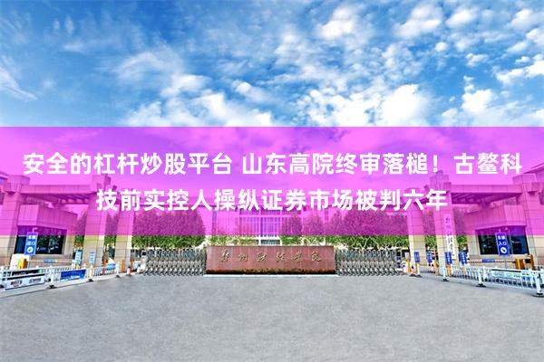 安全的杠杆炒股平台 山东高院终审落槌！古鳌科技前实控人操纵证券市场被判六年