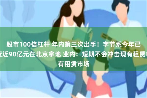 股市100倍杠杆 年内第三次出手！字节系今年已斥资近90亿元在北京拿地 业内：短期不会冲击现有租赁市场
