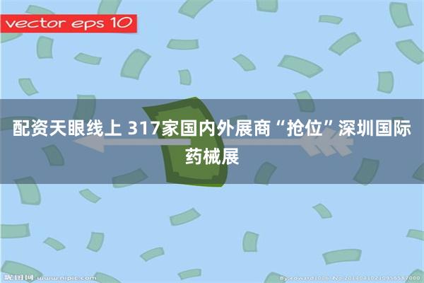 配资天眼线上 317家国内外展商“抢位”深圳国际药械展