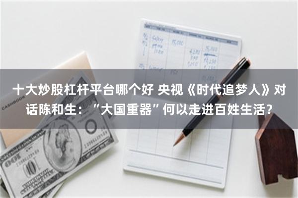十大炒股杠杆平台哪个好 央视《时代追梦人》对话陈和生:“大国重器”何以走进百姓生活?