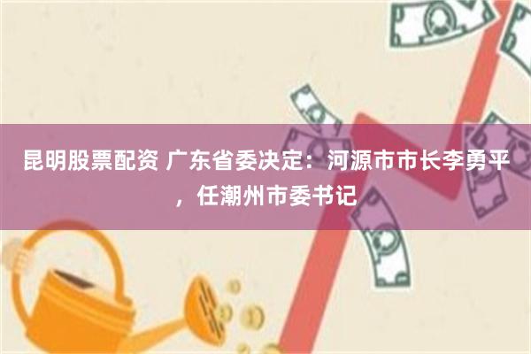 昆明股票配资 广东省委决定：河源市市长李勇平，任潮州市委书记