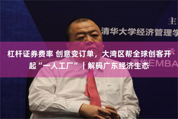 杠杆证券费率 创意变订单，大湾区帮全球创客开起“一人工厂”｜解码广东经济生态