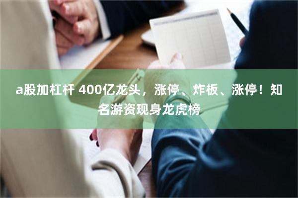 a股加杠杆 400亿龙头，涨停、炸板、涨停！知名游资现身龙虎榜