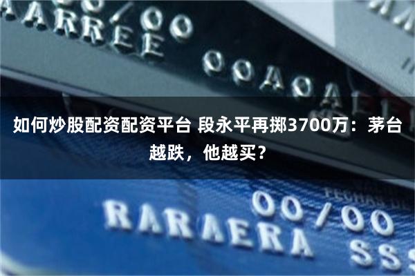 如何炒股配资配资平台 段永平再掷3700万：茅台越跌，他越买？