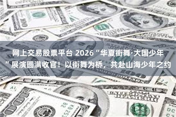 网上交易股票平台 2026“华夏街舞·大国少年”展演圆满收官！以街舞为桥，共赴山海少年之约