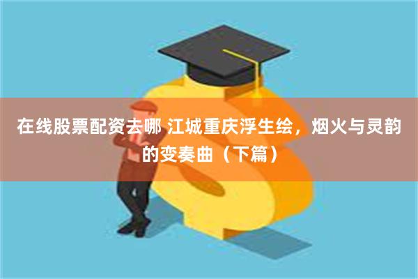 在线股票配资去哪 江城重庆浮生绘，烟火与灵韵的变奏曲（下篇）