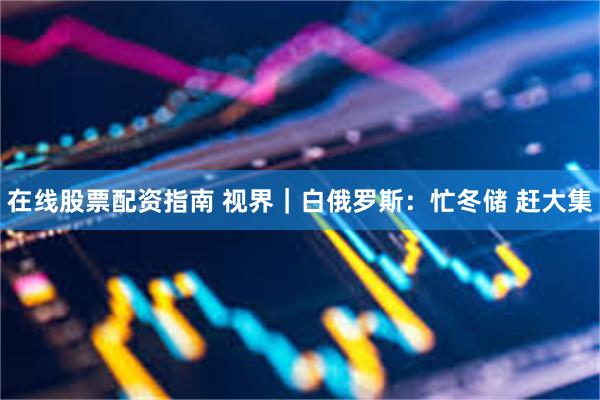 在线股票配资指南 视界｜白俄罗斯：忙冬储 赶大集