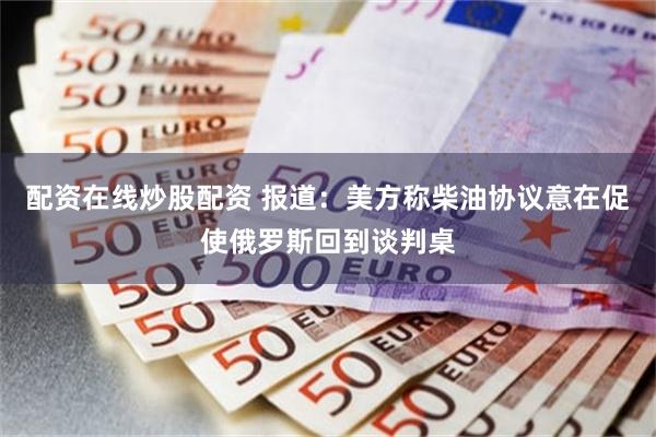 配资在线炒股配资 报道：美方称柴油协议意在促使俄罗斯回到谈判桌