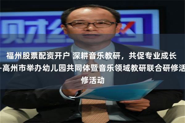 福州股票配资开户 深耕音乐教研，共促专业成长 ——高州市举办幼儿园共同体暨音乐领域教研联合研修活动