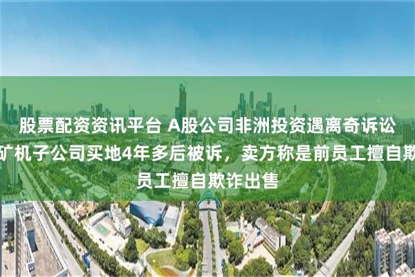 股票配资资讯平台 A股公司非洲投资遇离奇诉讼：耐普矿机子公司买地4年多后被诉，卖方称是前员工擅自欺诈出售